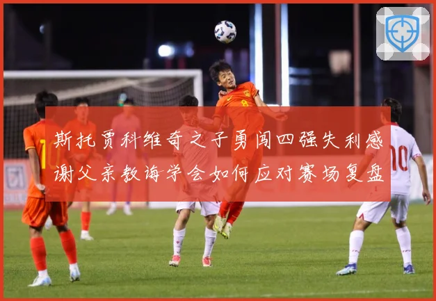 斯托贾科维奇之子勇闯四强失利感谢父亲教诲学会如何应对赛场复盘-深度解析