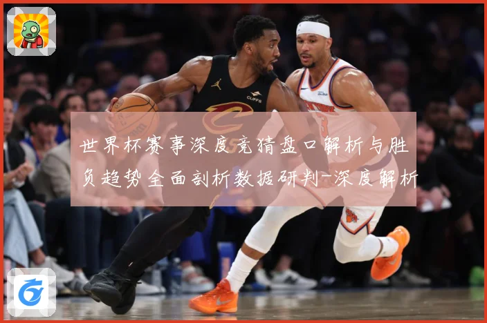 世界杯赛事深度竞猜盘口解析与胜负趋势全面剖析数据研判-深度解析