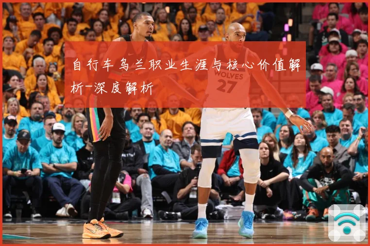 自行车乌兰职业生涯与核心价值解析-深度解析