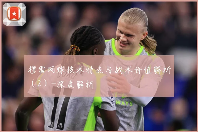 穆雷网球技术特点与战术价值解析（2）-深度解析