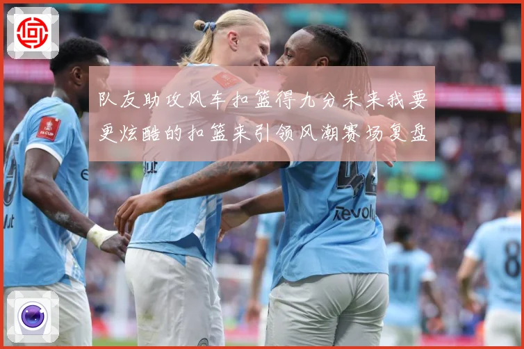 队友助攻风车扣篮得九分未来我要更炫酷的扣篮来引领风潮赛场复盘-深度解析