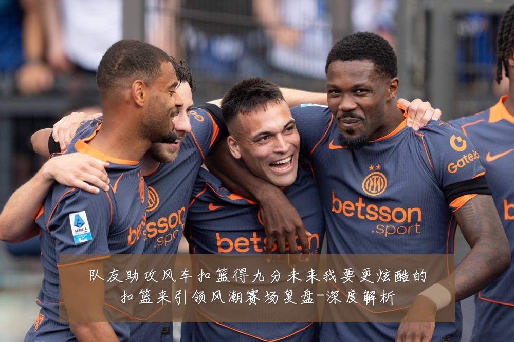队友助攻风车扣篮得九分未来我要更炫酷的扣篮来引领风潮赛场复盘-深度解析